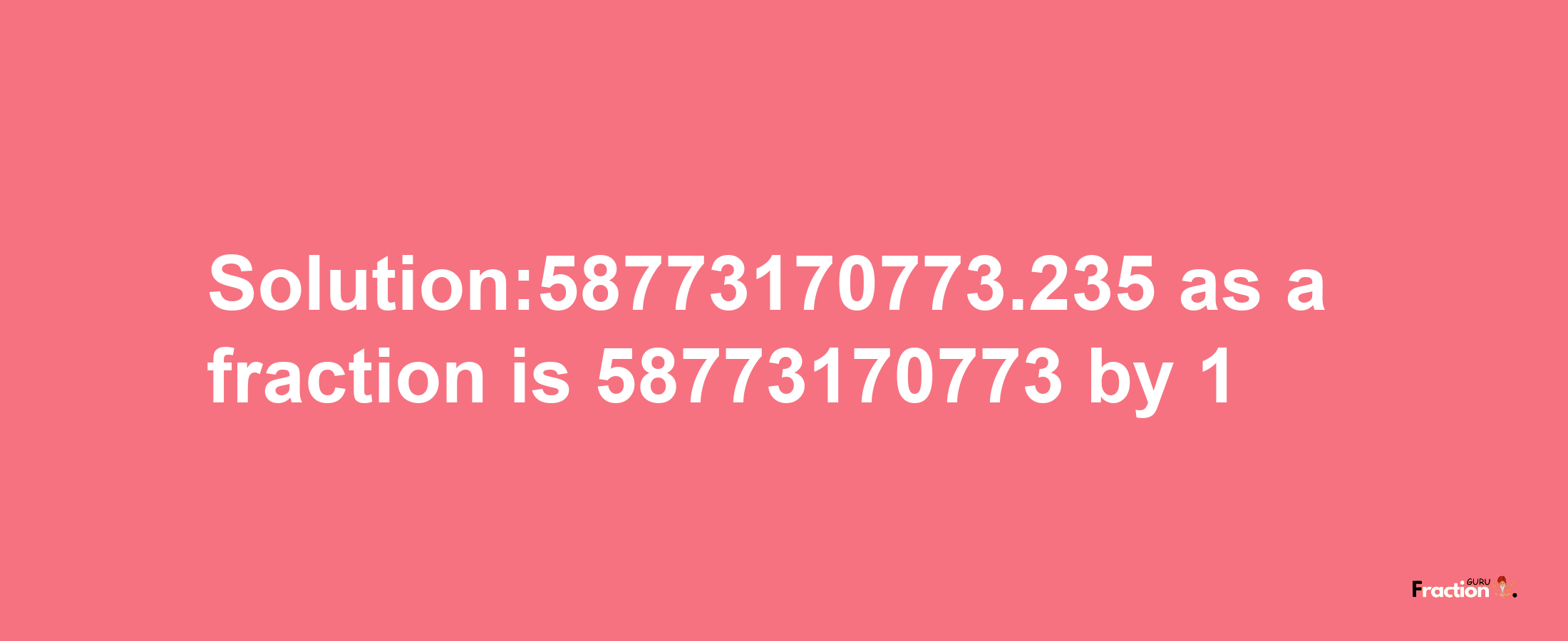 Solution:58773170773.235 as a fraction is 58773170773/1