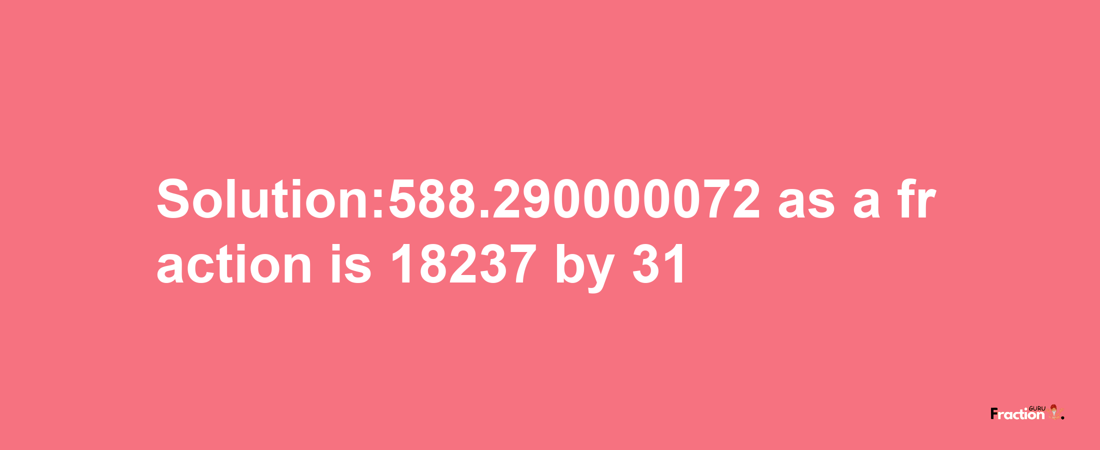 Solution:588.290000072 as a fraction is 18237/31