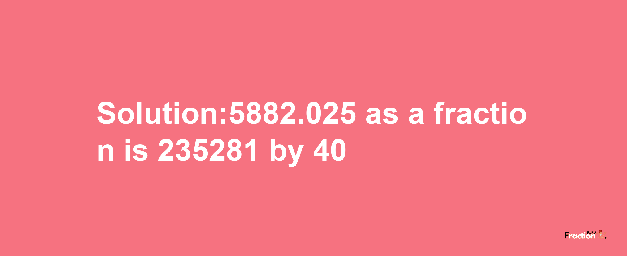 Solution:5882.025 as a fraction is 235281/40