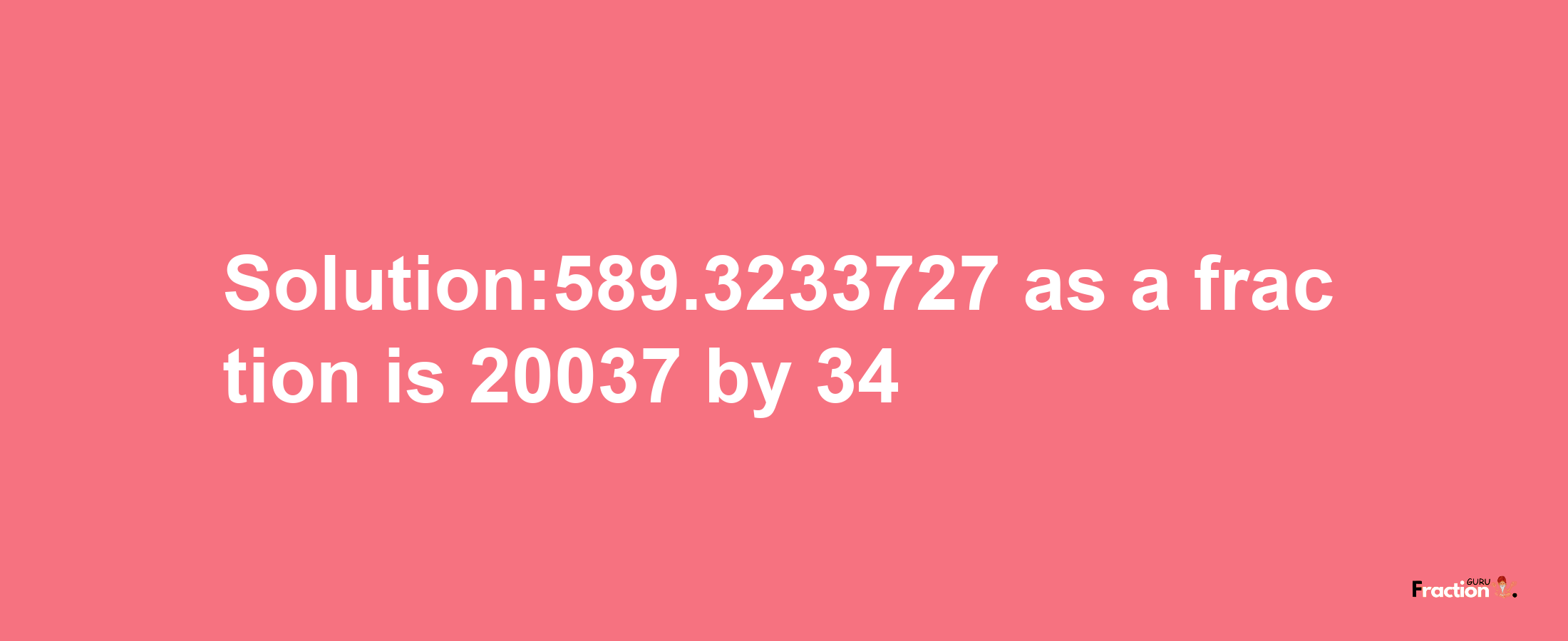 Solution:589.3233727 as a fraction is 20037/34