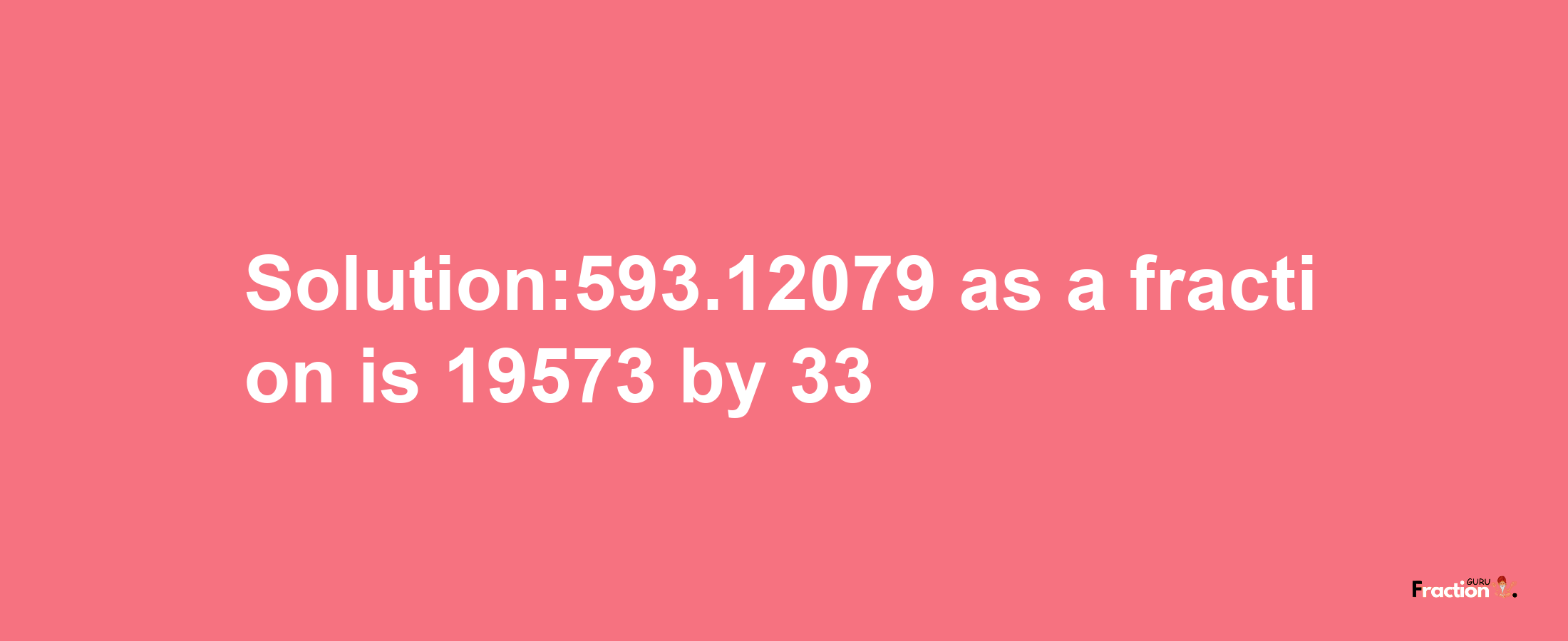 Solution:593.12079 as a fraction is 19573/33