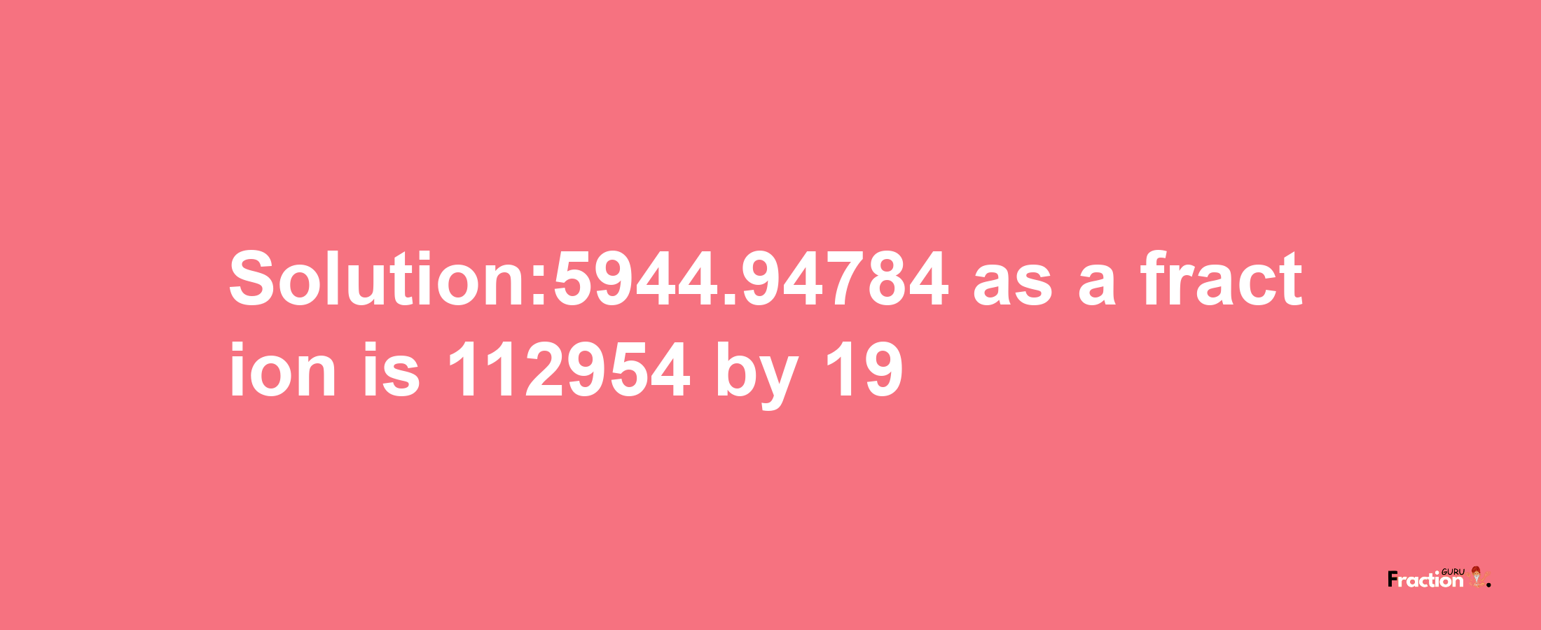 Solution:5944.94784 as a fraction is 112954/19