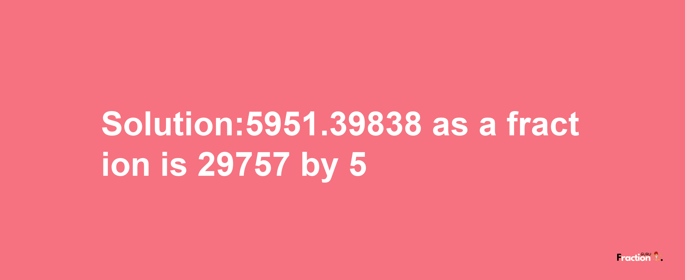 Solution:5951.39838 as a fraction is 29757/5