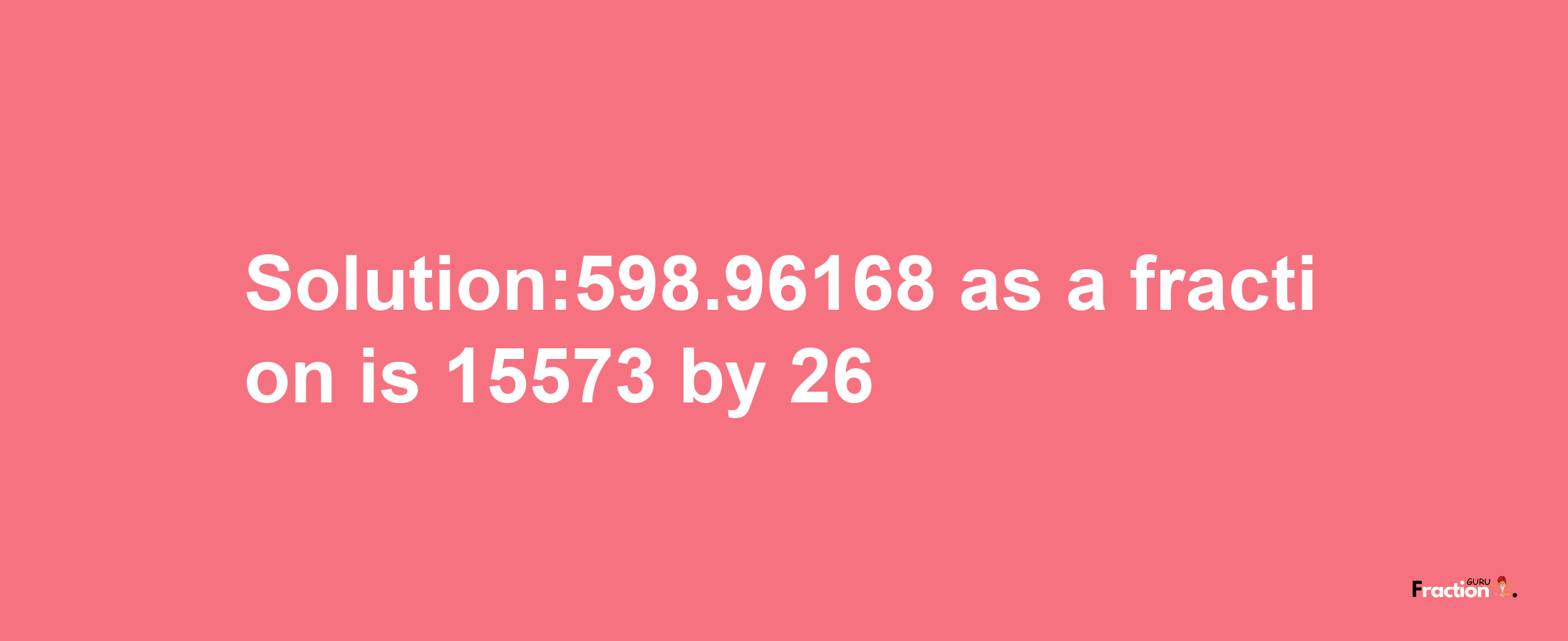 Solution:598.96168 as a fraction is 15573/26