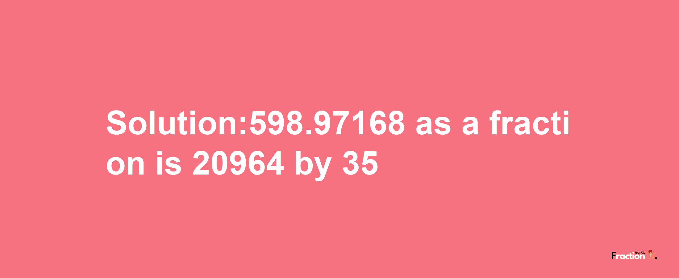 Solution:598.97168 as a fraction is 20964/35