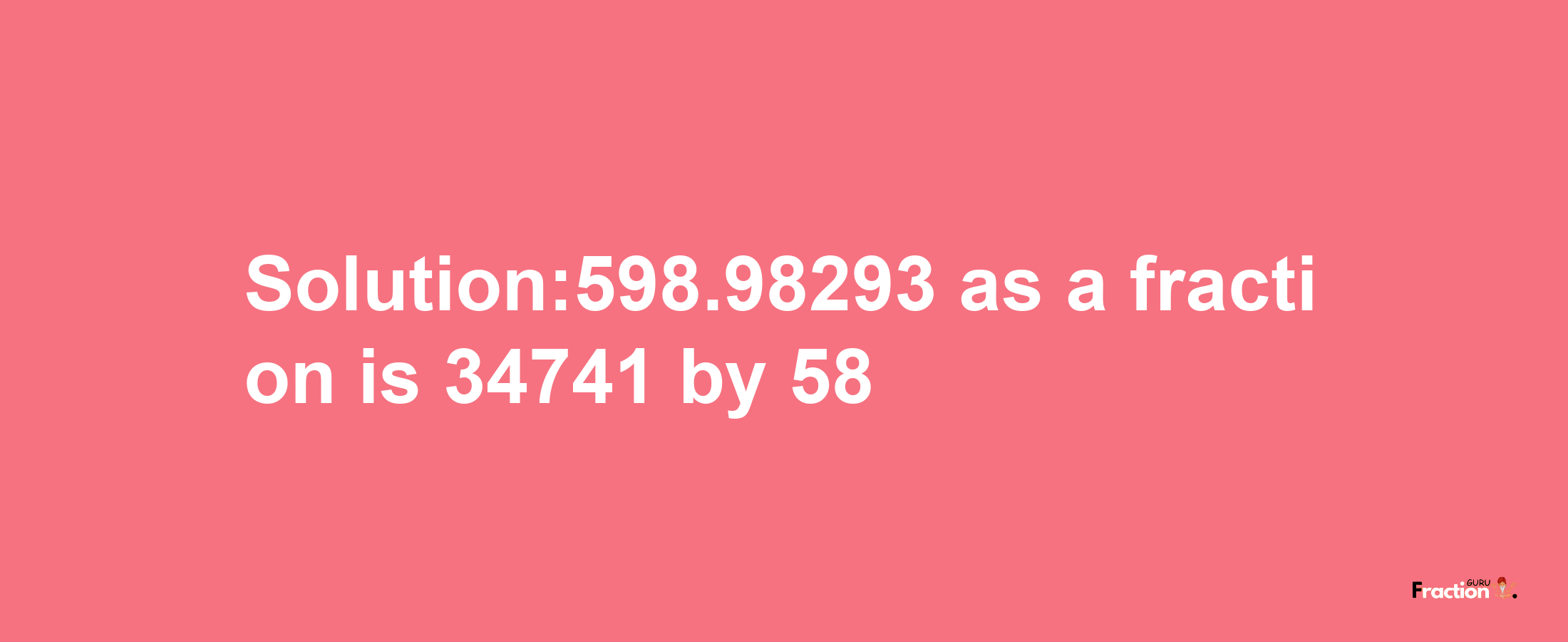 Solution:598.98293 as a fraction is 34741/58