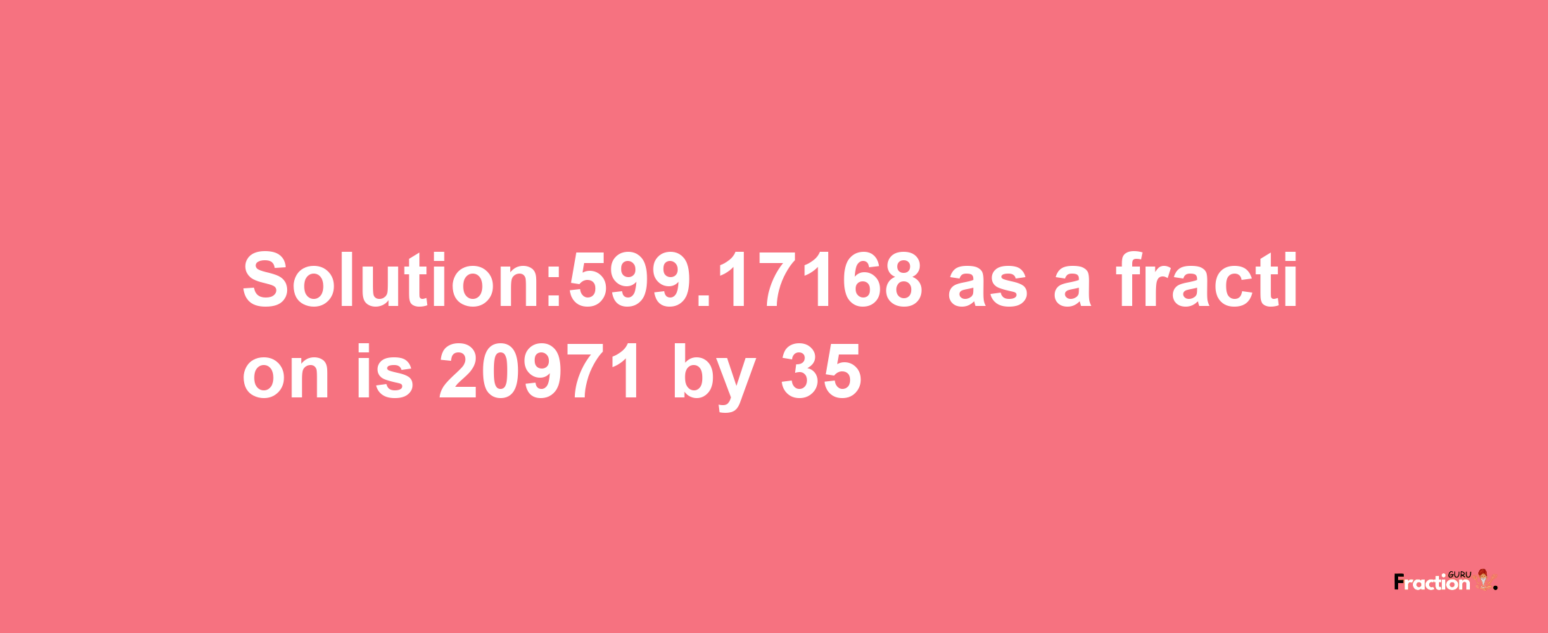 Solution:599.17168 as a fraction is 20971/35