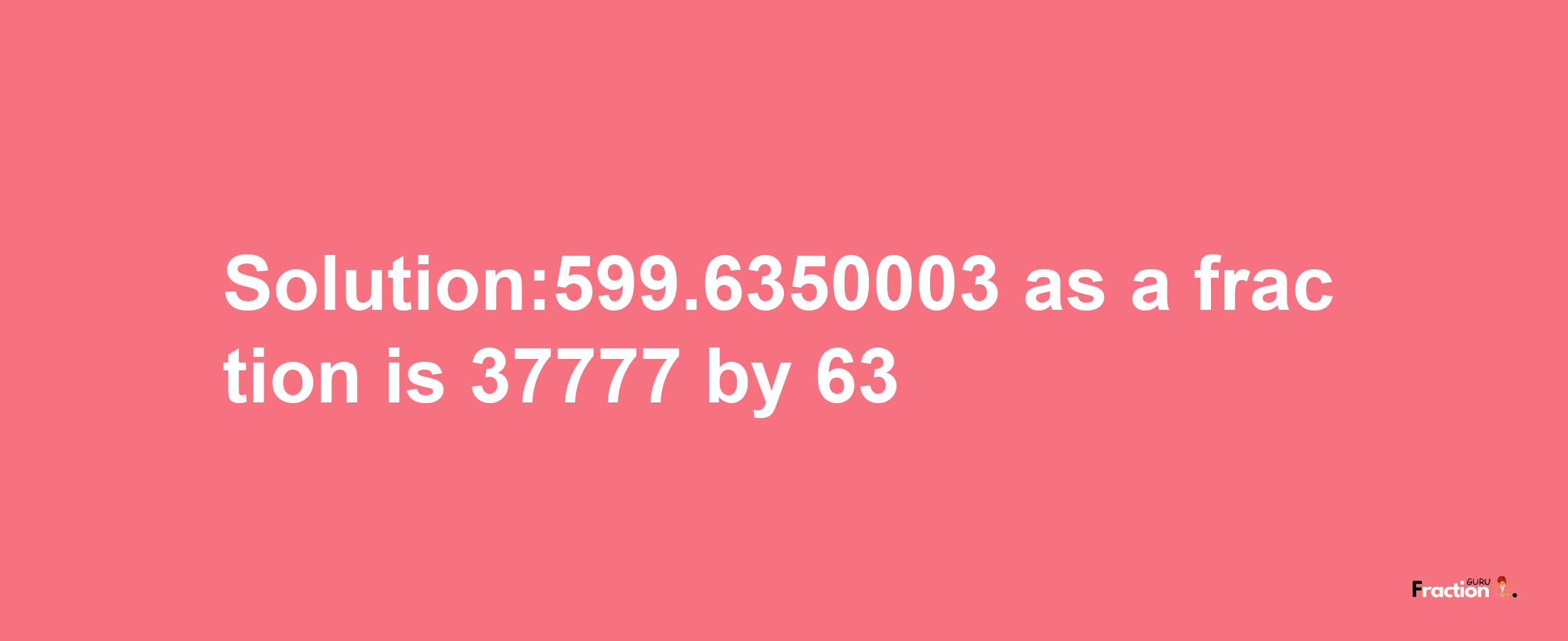 Solution:599.6350003 as a fraction is 37777/63