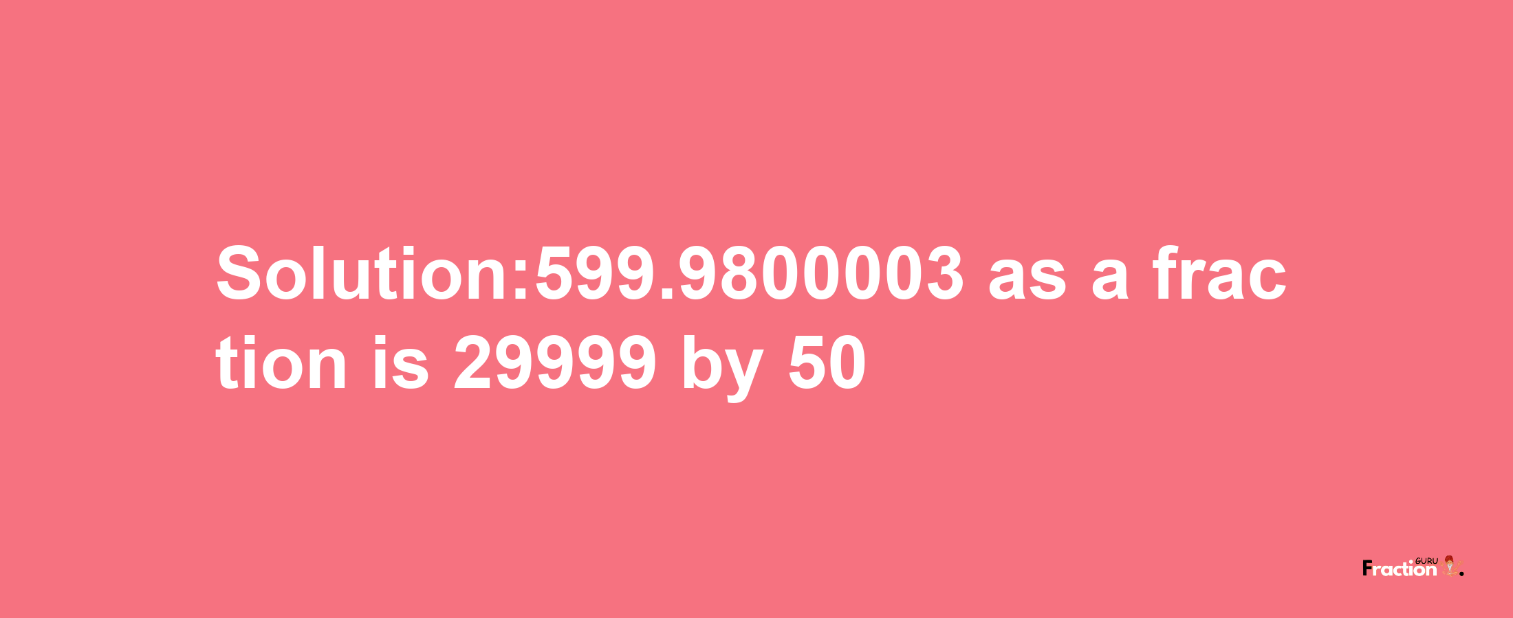 Solution:599.9800003 as a fraction is 29999/50