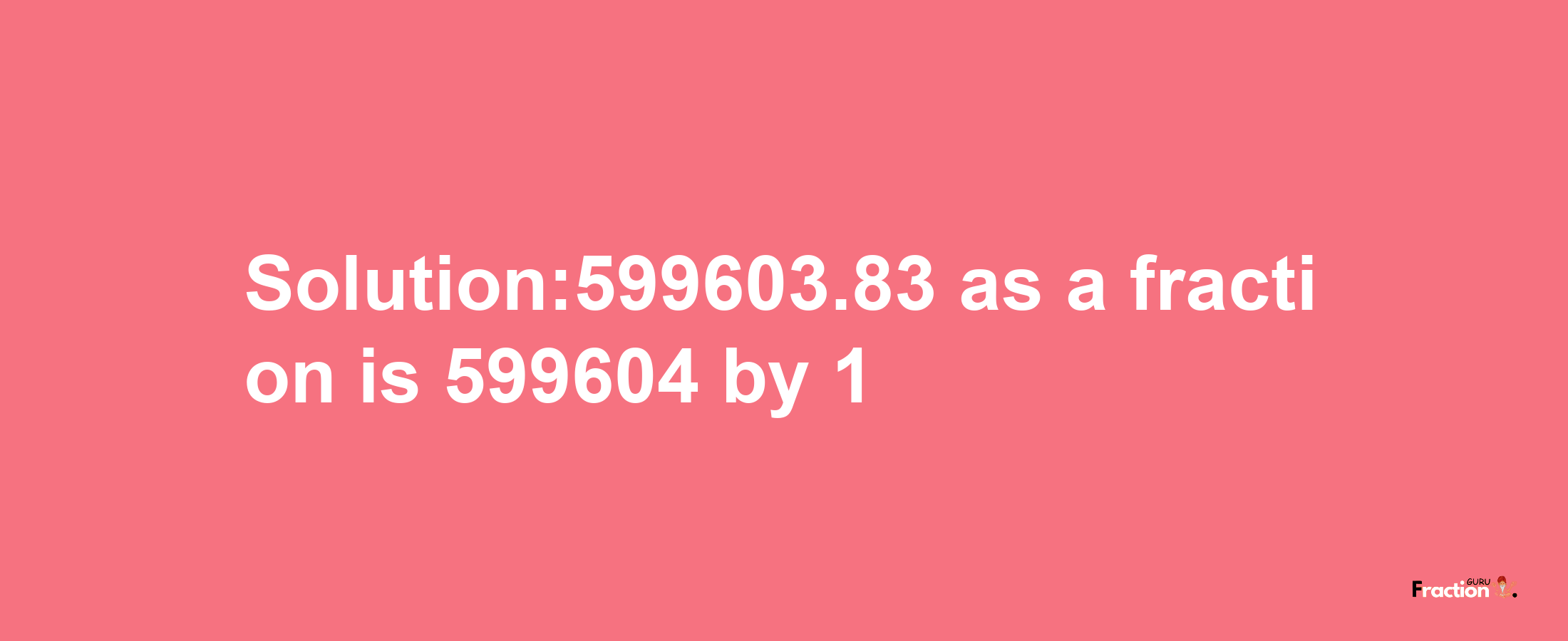 Solution:599603.83 as a fraction is 599604/1