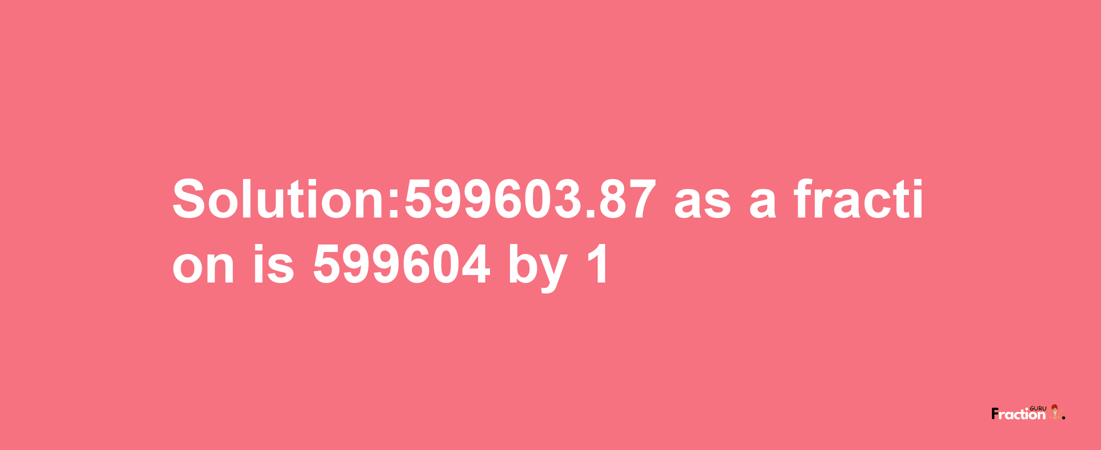 Solution:599603.87 as a fraction is 599604/1