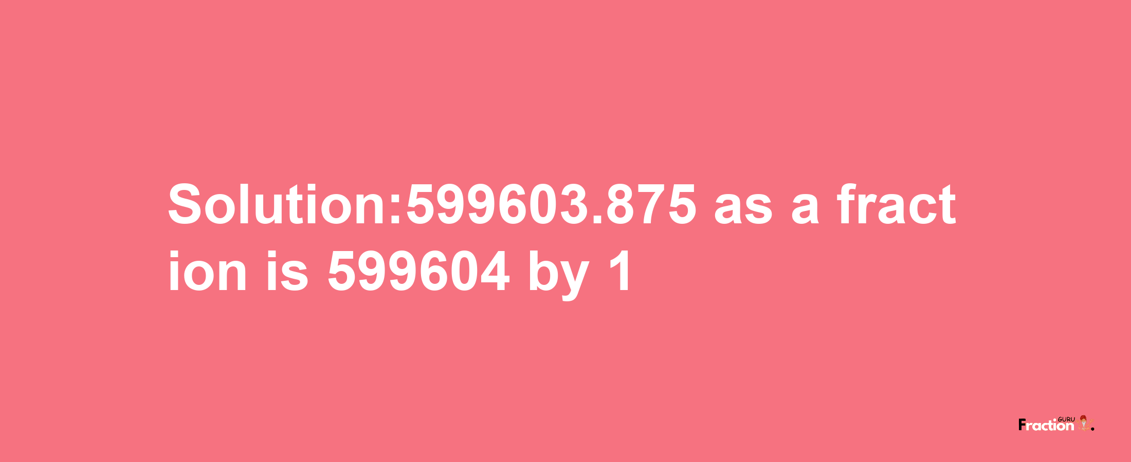 Solution:599603.875 as a fraction is 599604/1