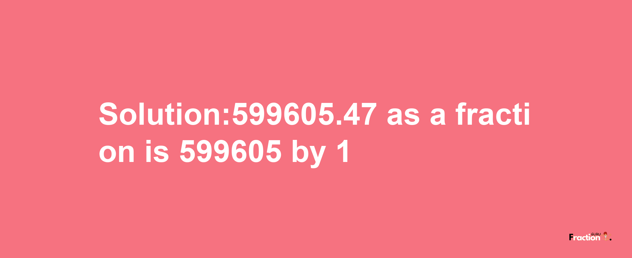 Solution:599605.47 as a fraction is 599605/1