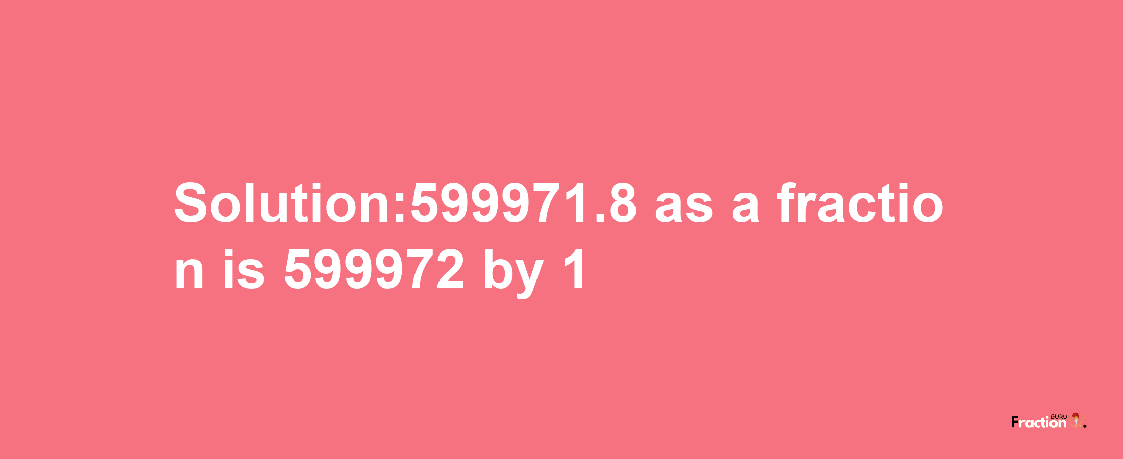 Solution:599971.8 as a fraction is 599972/1