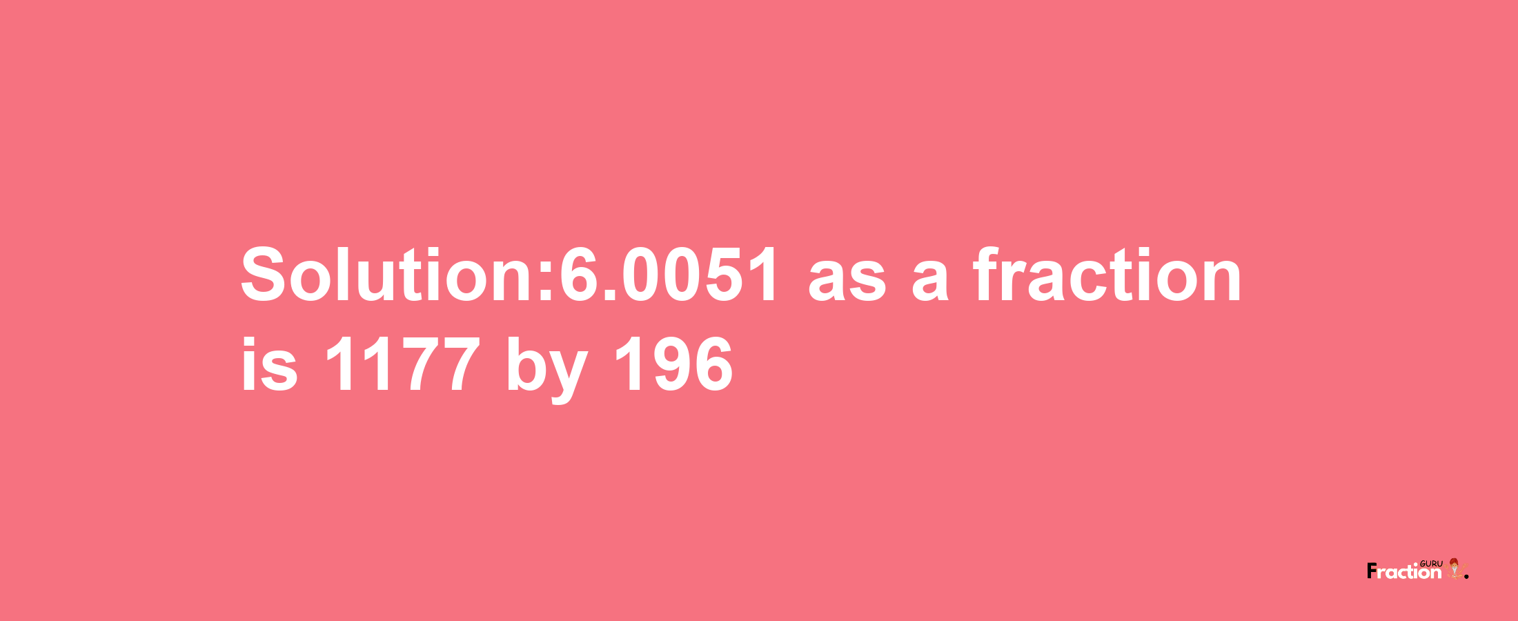 Solution:6.0051 as a fraction is 1177/196