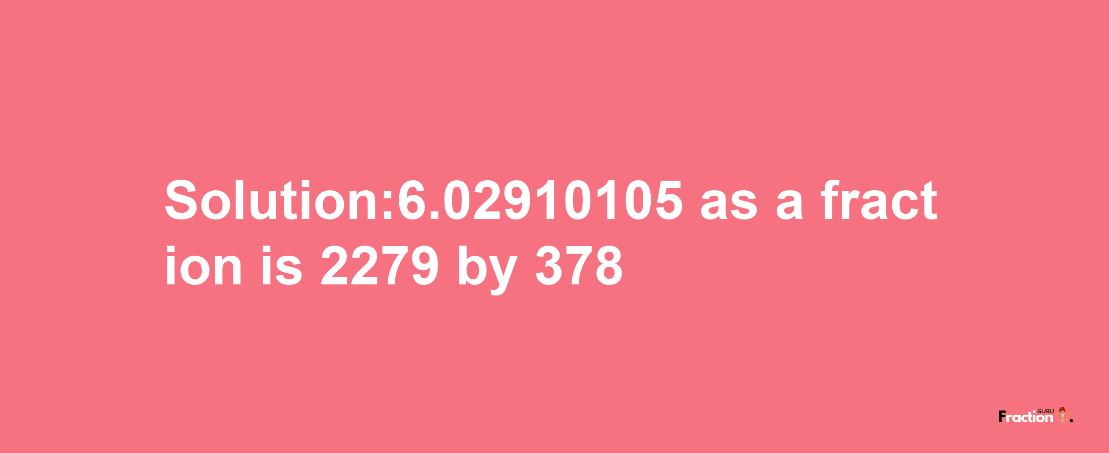 Solution:6.02910105 as a fraction is 2279/378