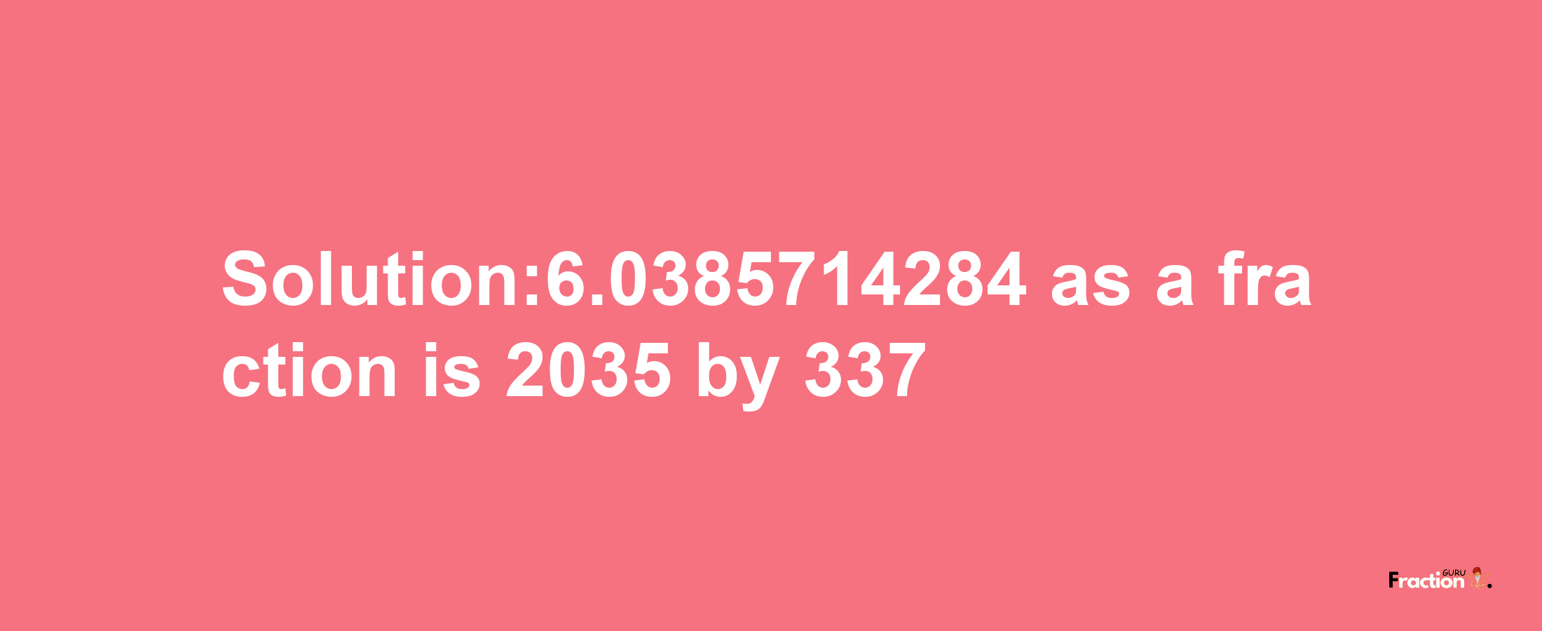 Solution:6.0385714284 as a fraction is 2035/337