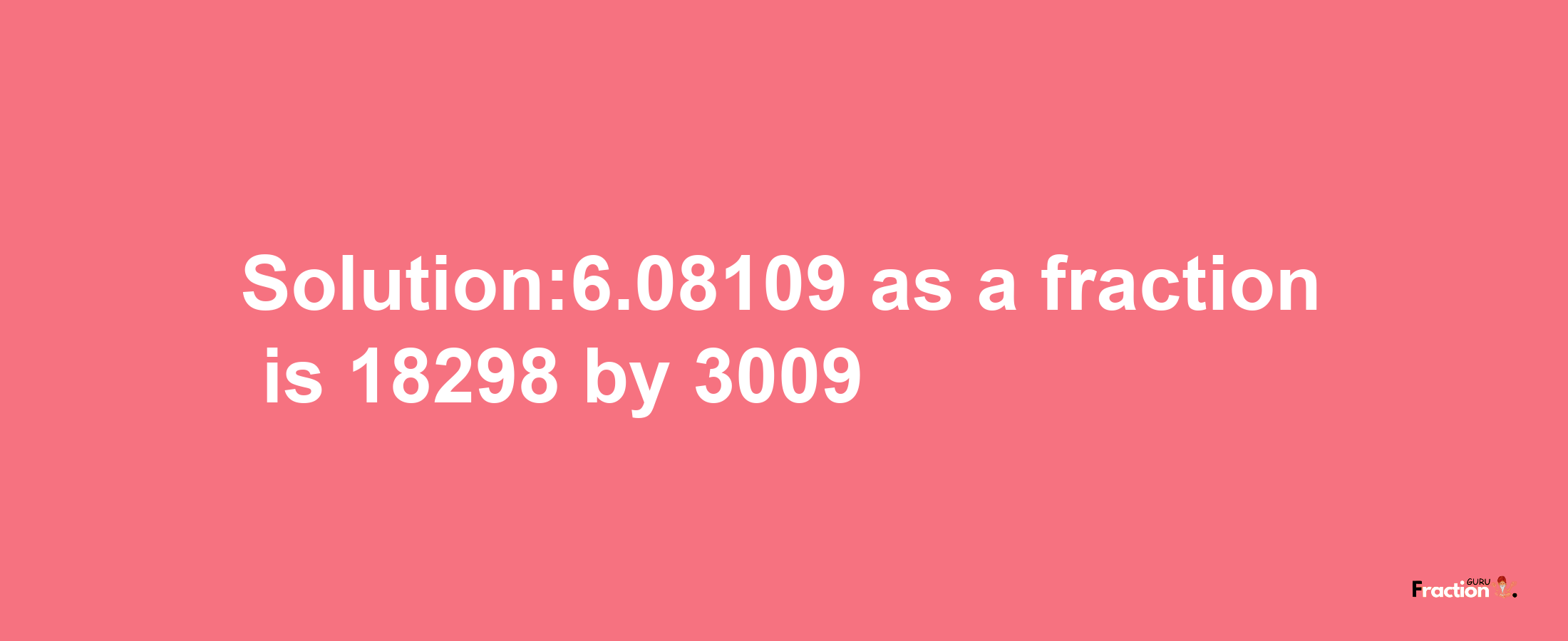 Solution:6.08109 as a fraction is 18298/3009