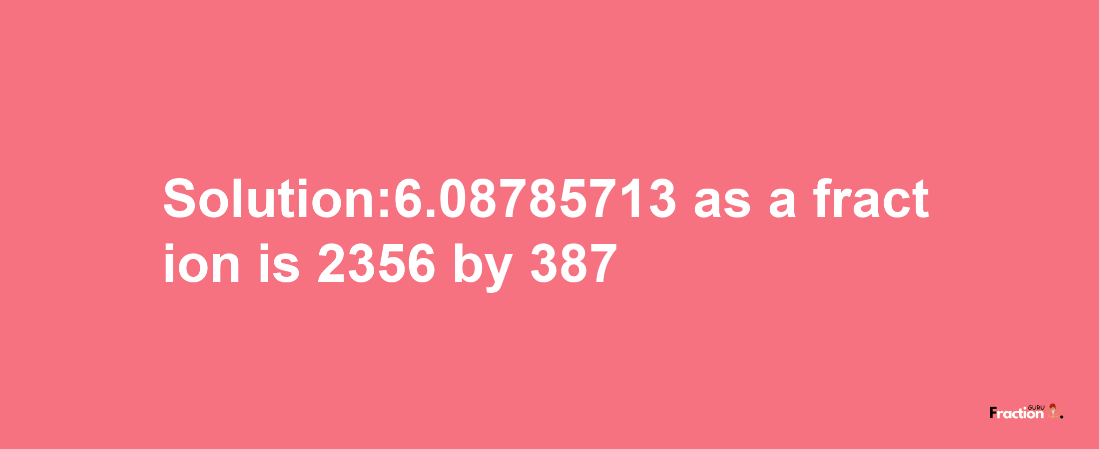 Solution:6.08785713 as a fraction is 2356/387