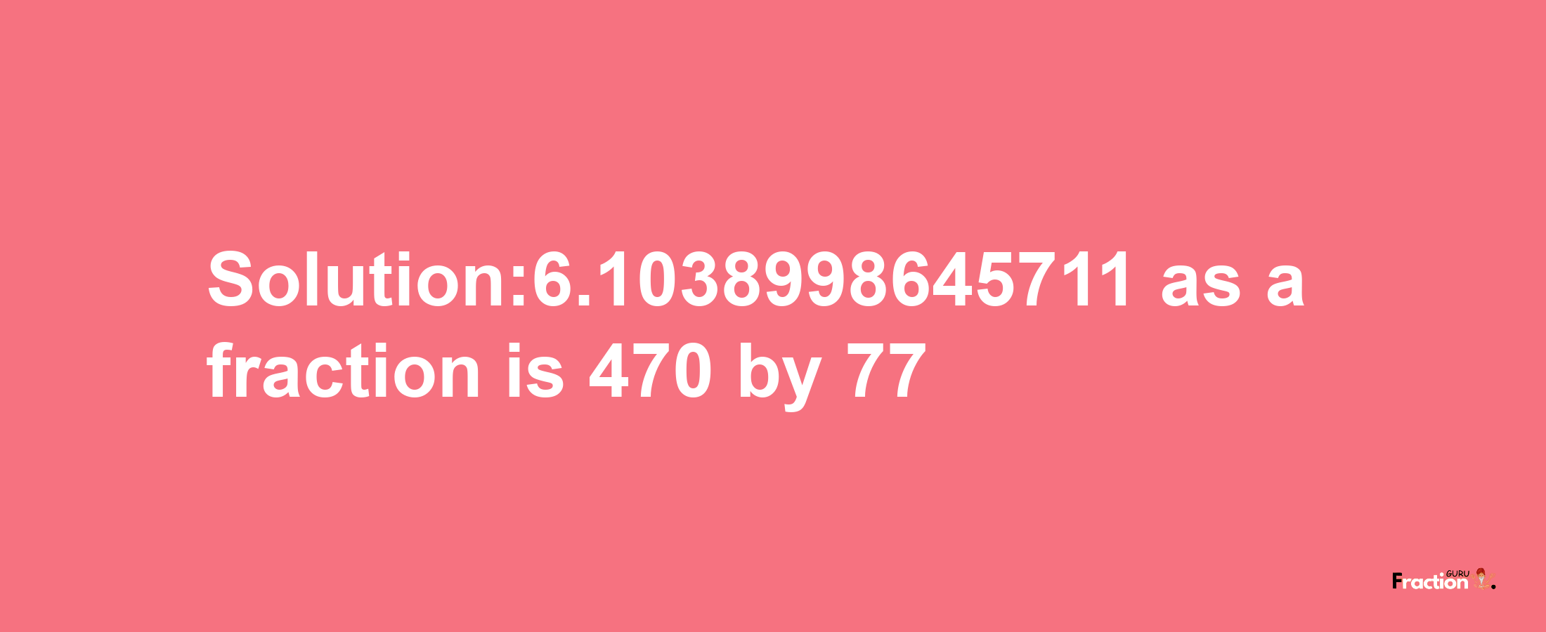 Solution:6.1038998645711 as a fraction is 470/77