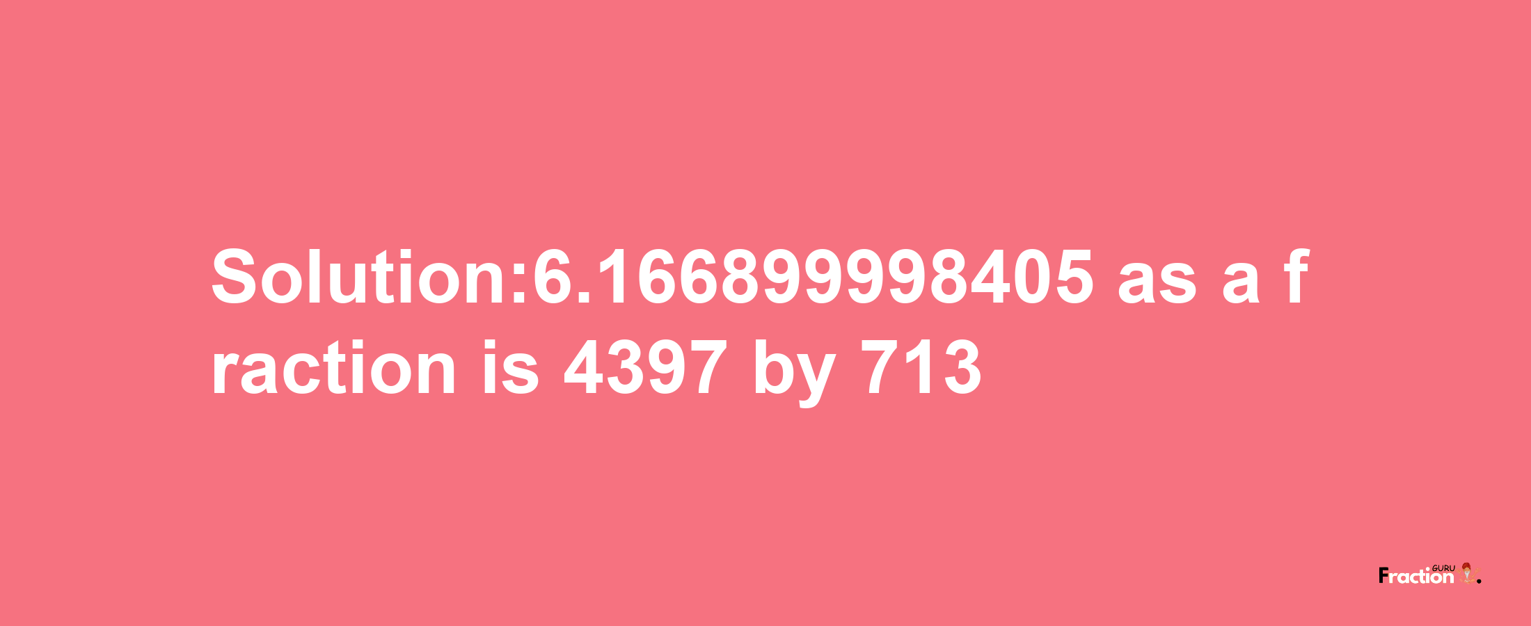 Solution:6.166899998405 as a fraction is 4397/713