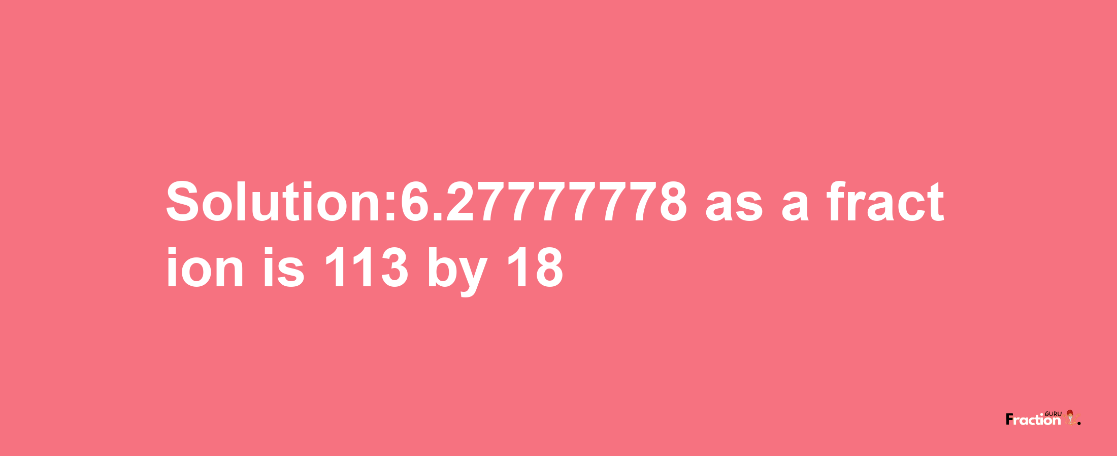 Solution:6.27777778 as a fraction is 113/18