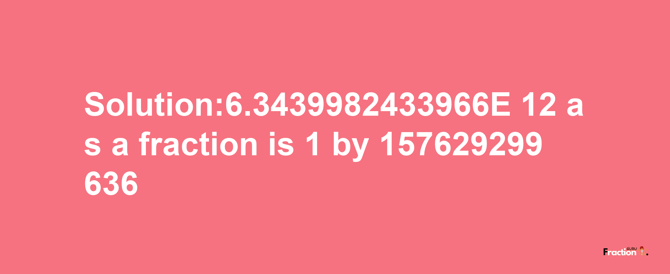 Solution:6.3439982433966E-12 as a fraction is 1/157629299636