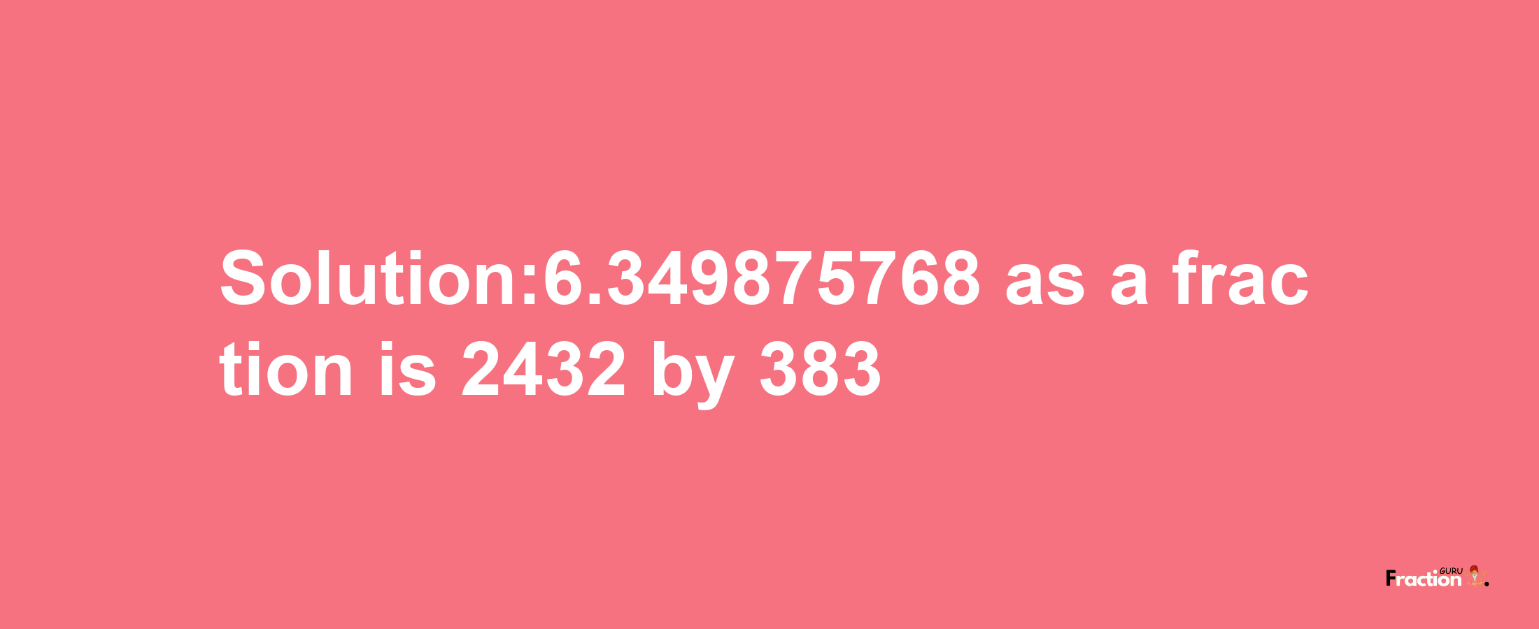 Solution:6.349875768 as a fraction is 2432/383