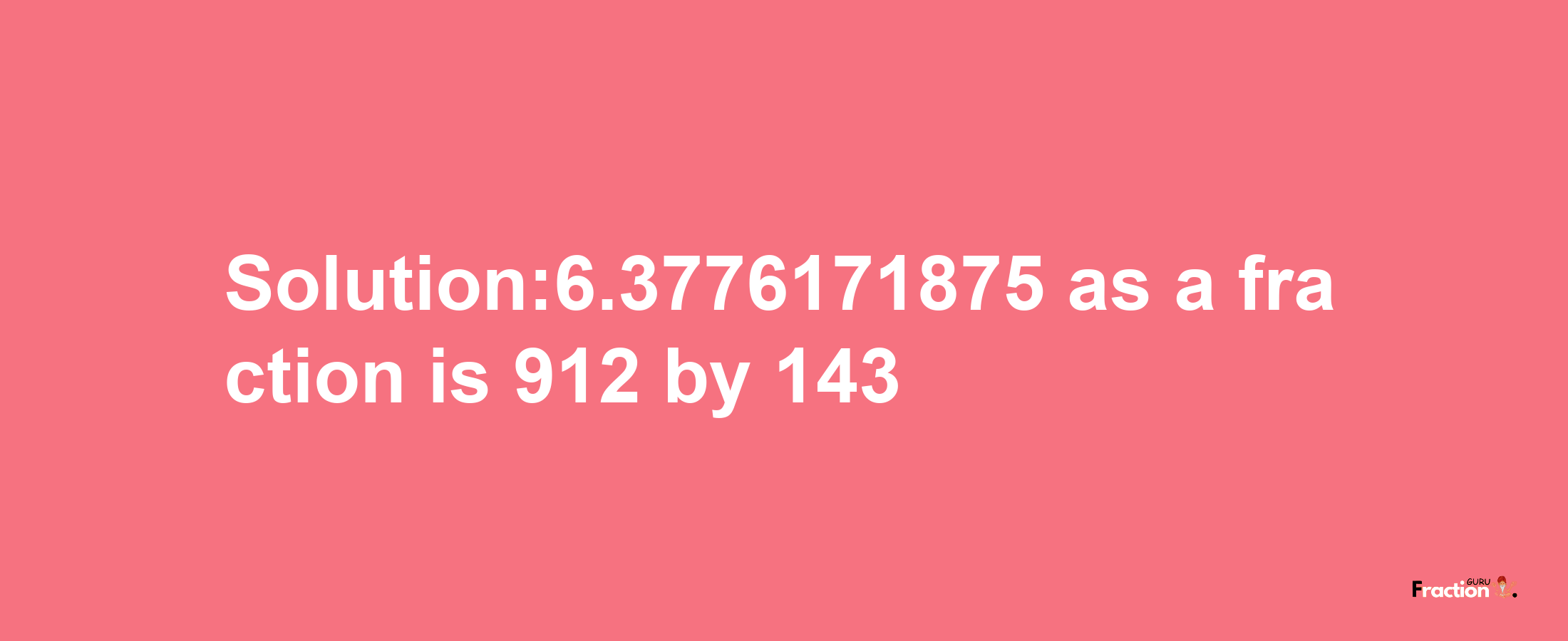 Solution:6.3776171875 as a fraction is 912/143