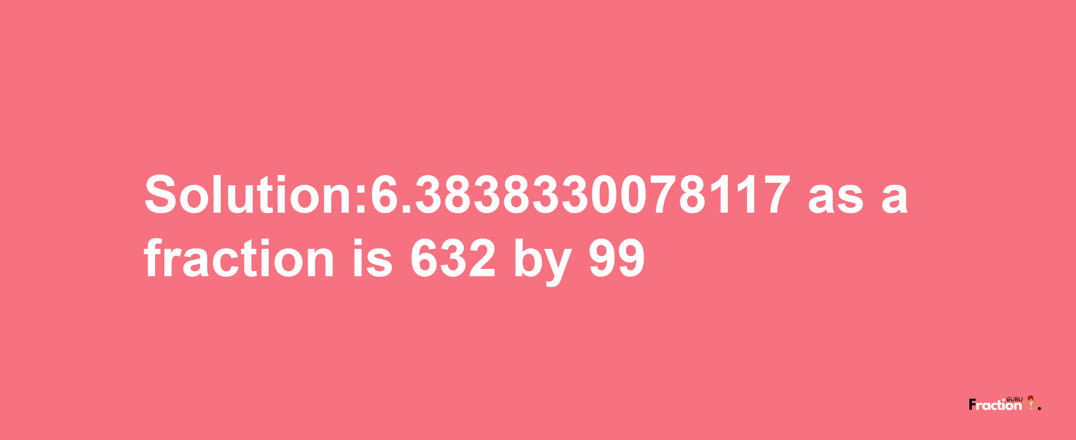 Solution:6.3838330078117 as a fraction is 632/99