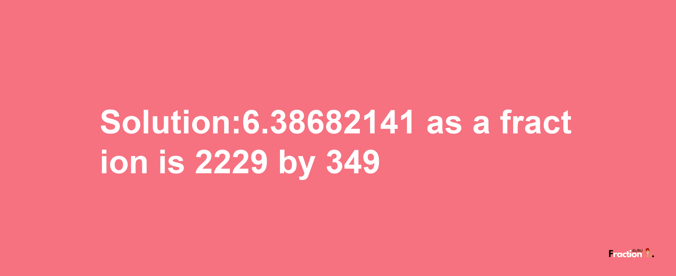 Solution:6.38682141 as a fraction is 2229/349