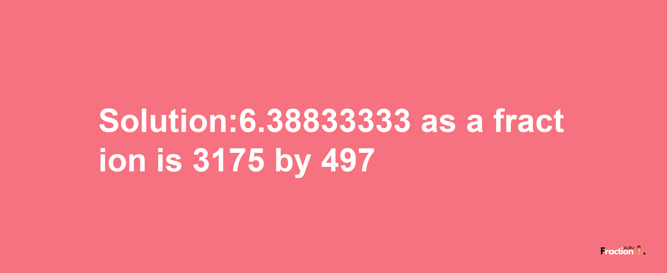 Solution:6.38833333 as a fraction is 3175/497