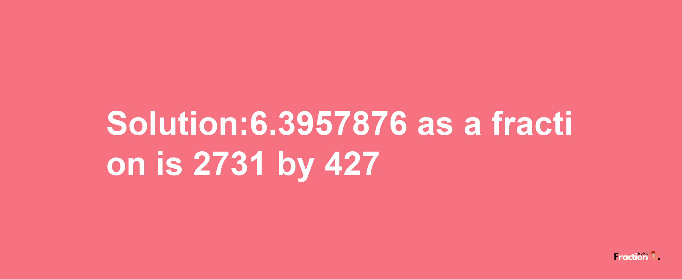 Solution:6.3957876 as a fraction is 2731/427