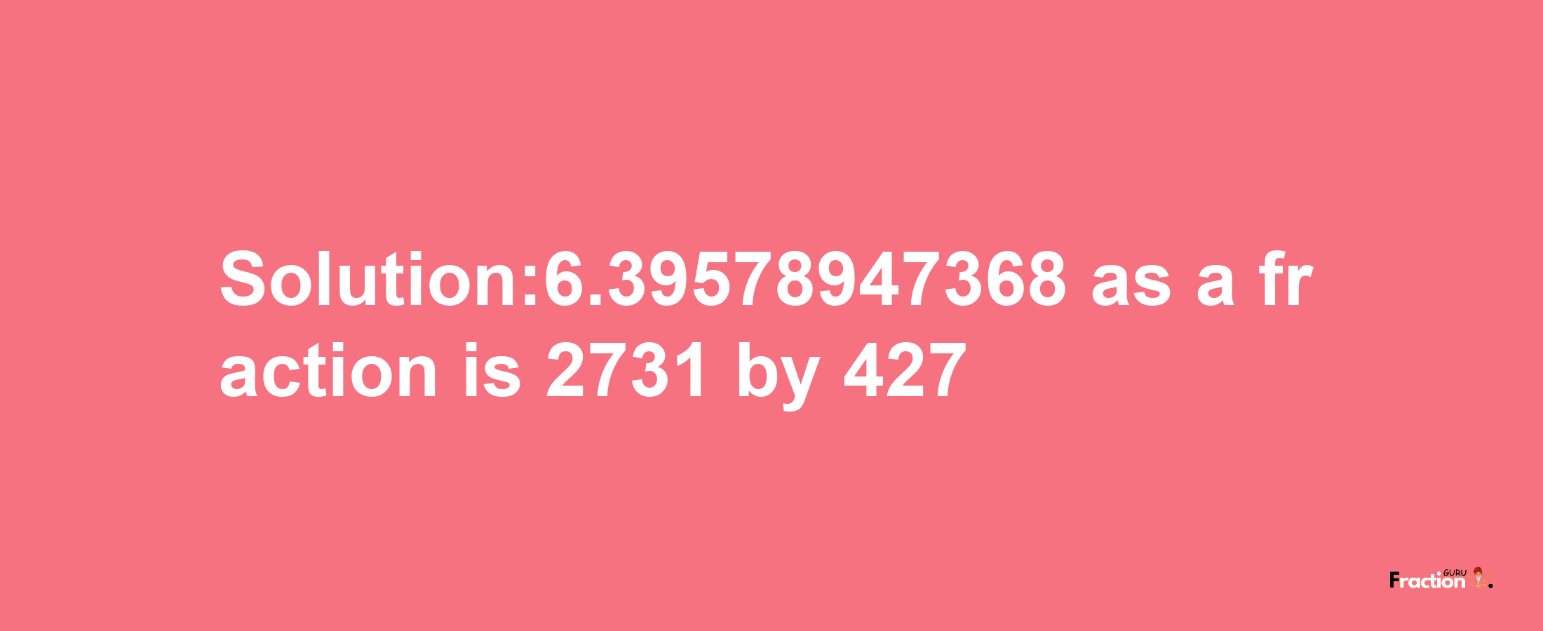 Solution:6.39578947368 as a fraction is 2731/427