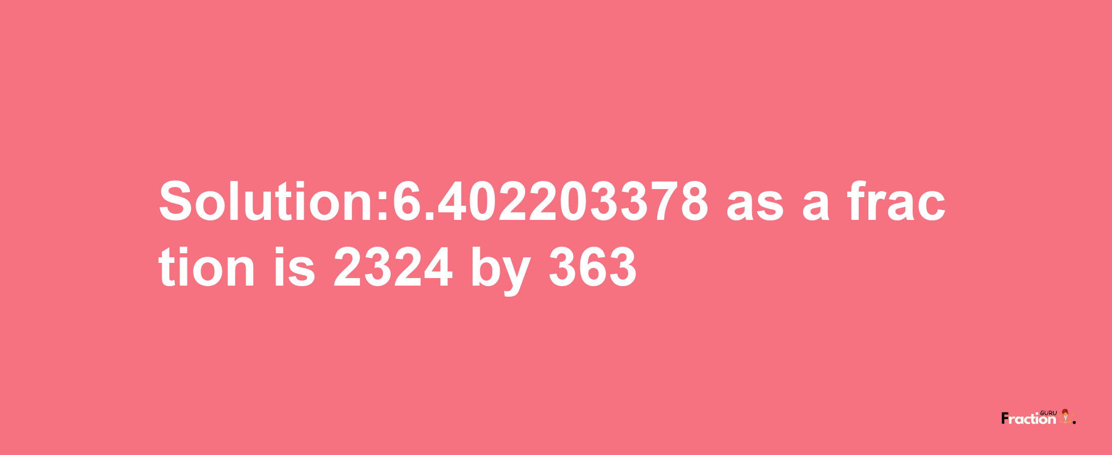 Solution:6.402203378 as a fraction is 2324/363