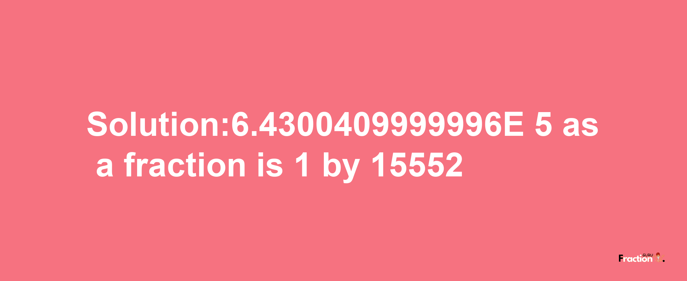 Solution:6.4300409999996E-5 as a fraction is 1/15552