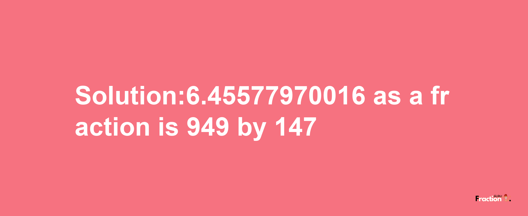 Solution:6.45577970016 as a fraction is 949/147