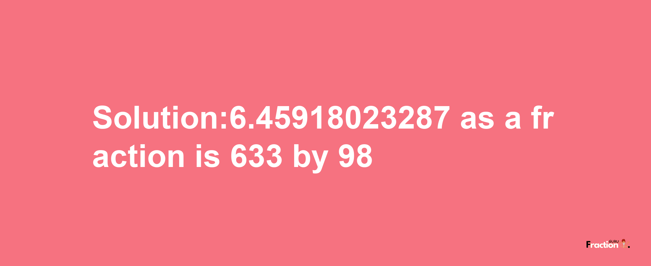 Solution:6.45918023287 as a fraction is 633/98