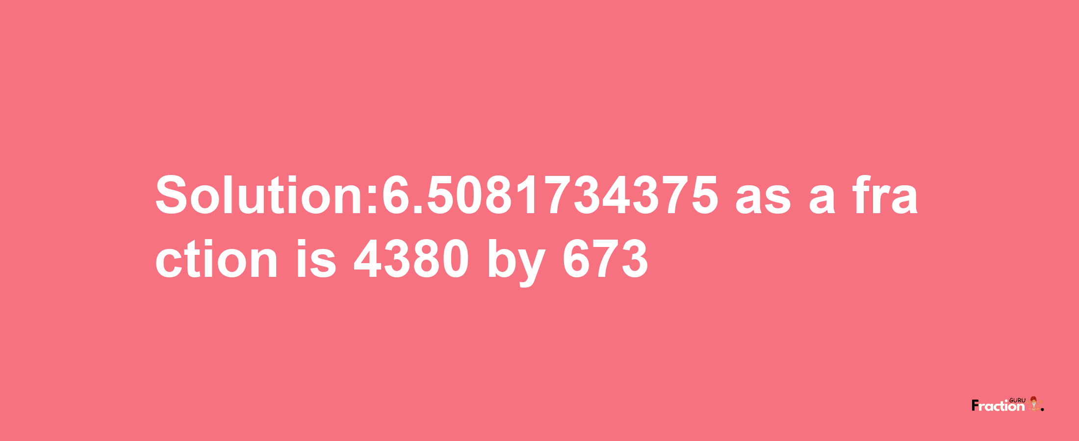 Solution:6.5081734375 as a fraction is 4380/673