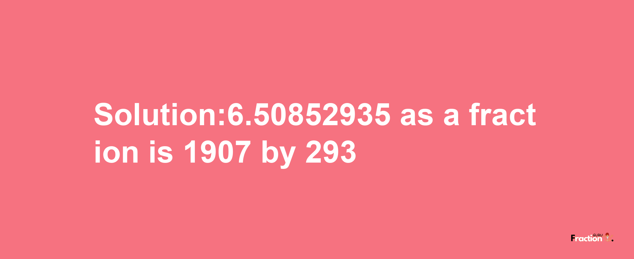 Solution:6.50852935 as a fraction is 1907/293