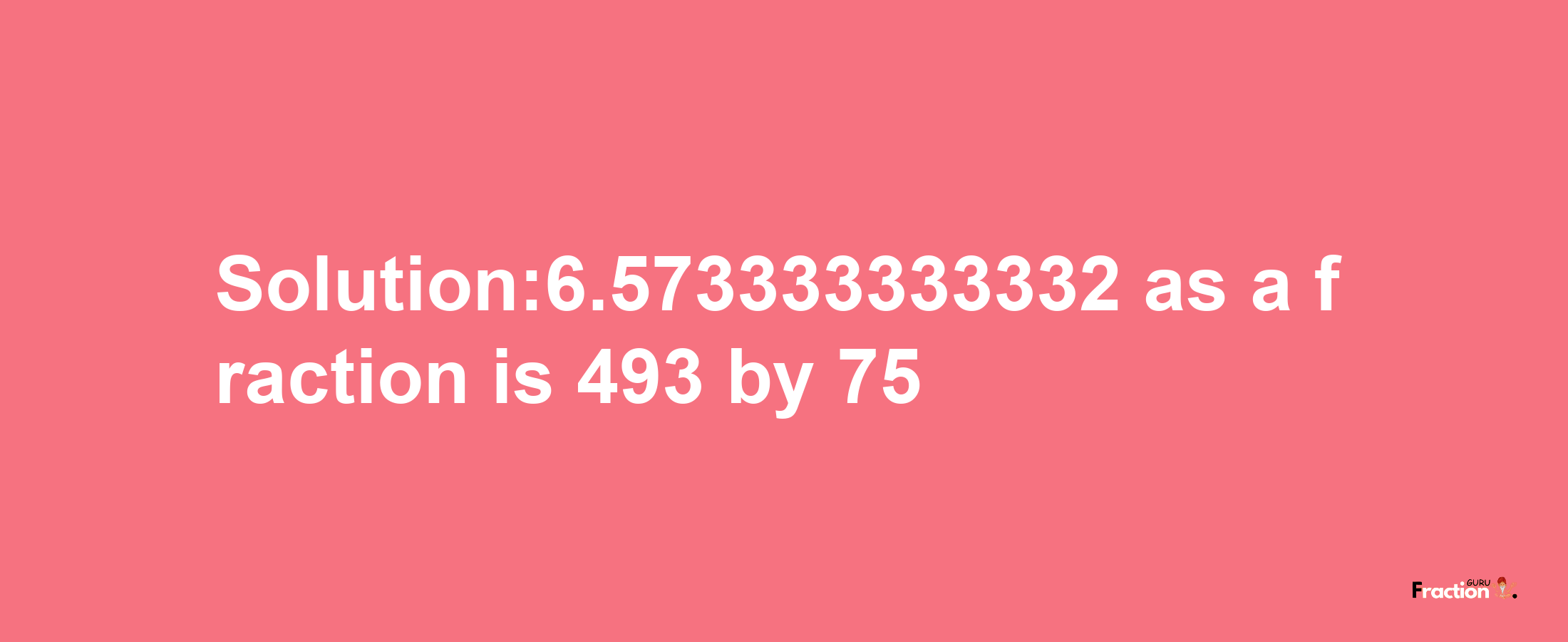 Solution:6.573333333332 as a fraction is 493/75