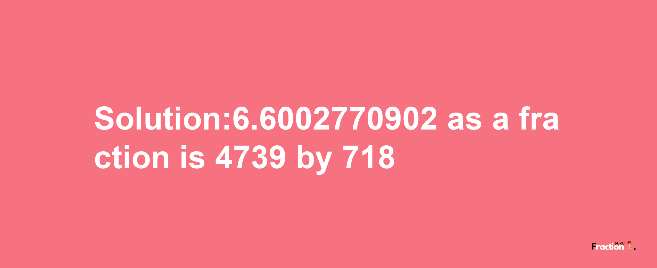 Solution:6.6002770902 as a fraction is 4739/718