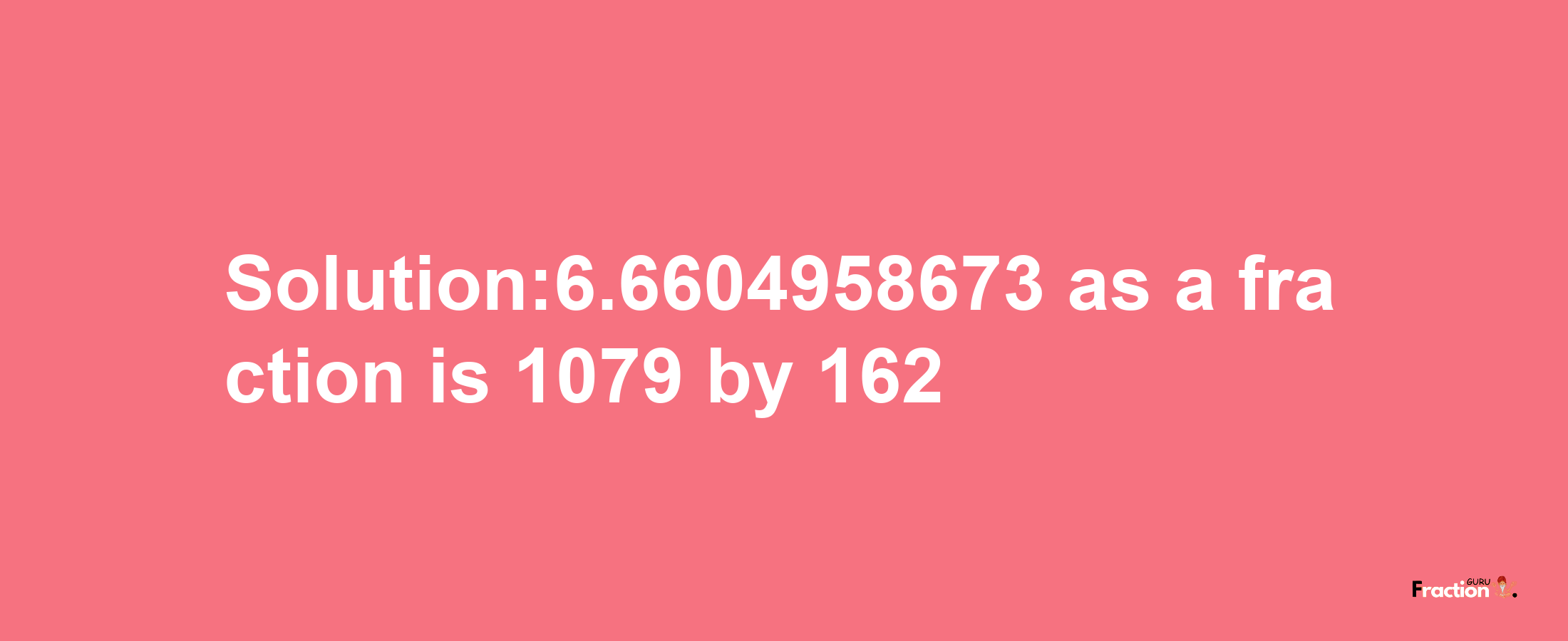 Solution:6.6604958673 as a fraction is 1079/162