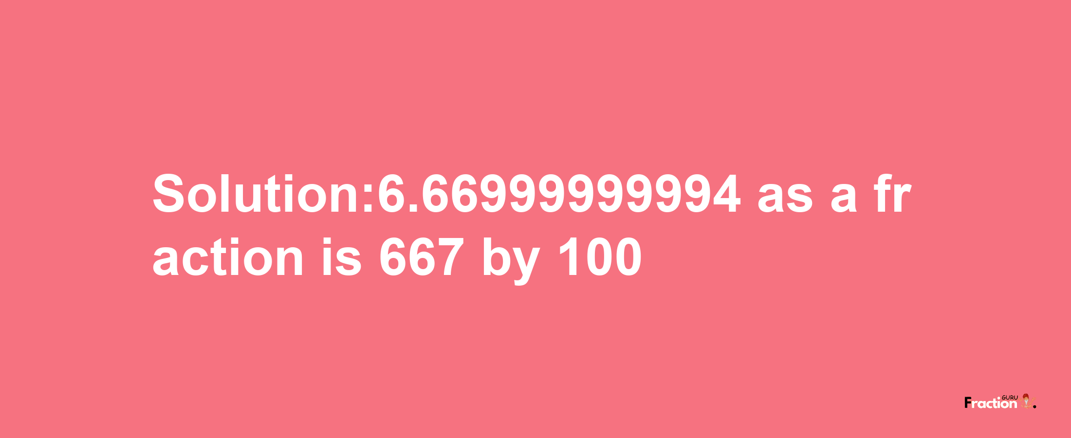 Solution:6.66999999994 as a fraction is 667/100