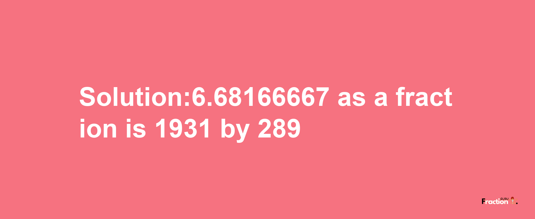 Solution:6.68166667 as a fraction is 1931/289