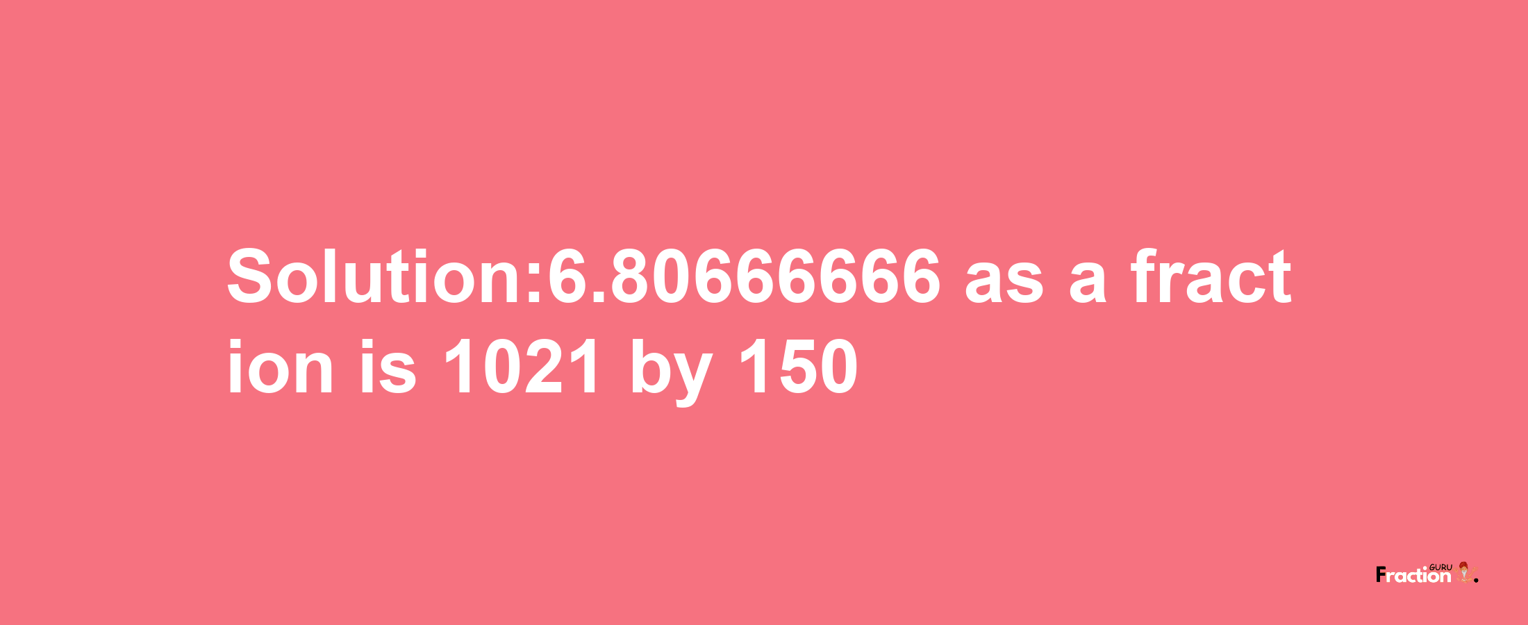 Solution:6.80666666 as a fraction is 1021/150