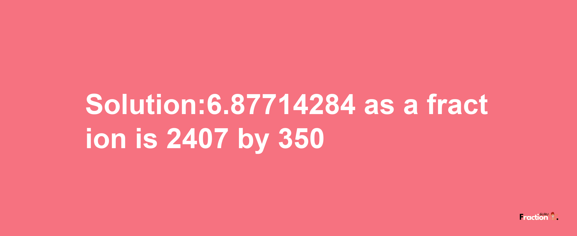 Solution:6.87714284 as a fraction is 2407/350