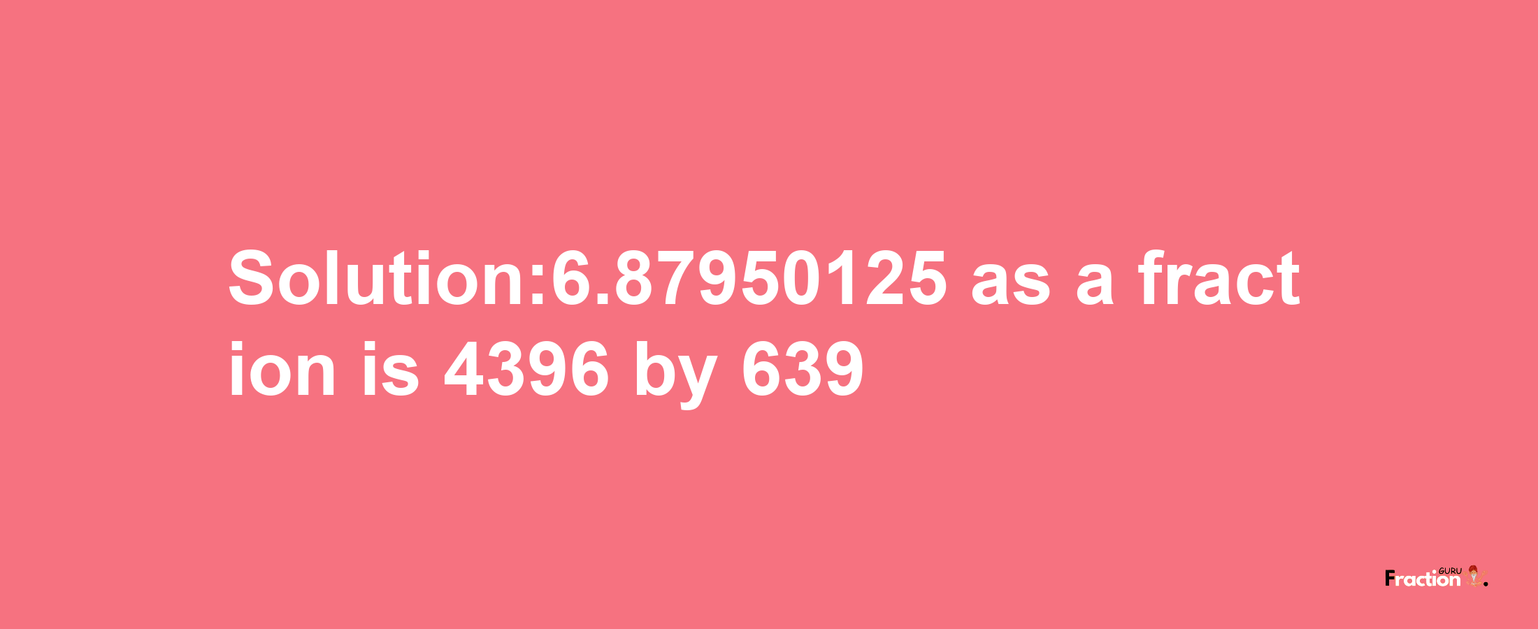 Solution:6.87950125 as a fraction is 4396/639