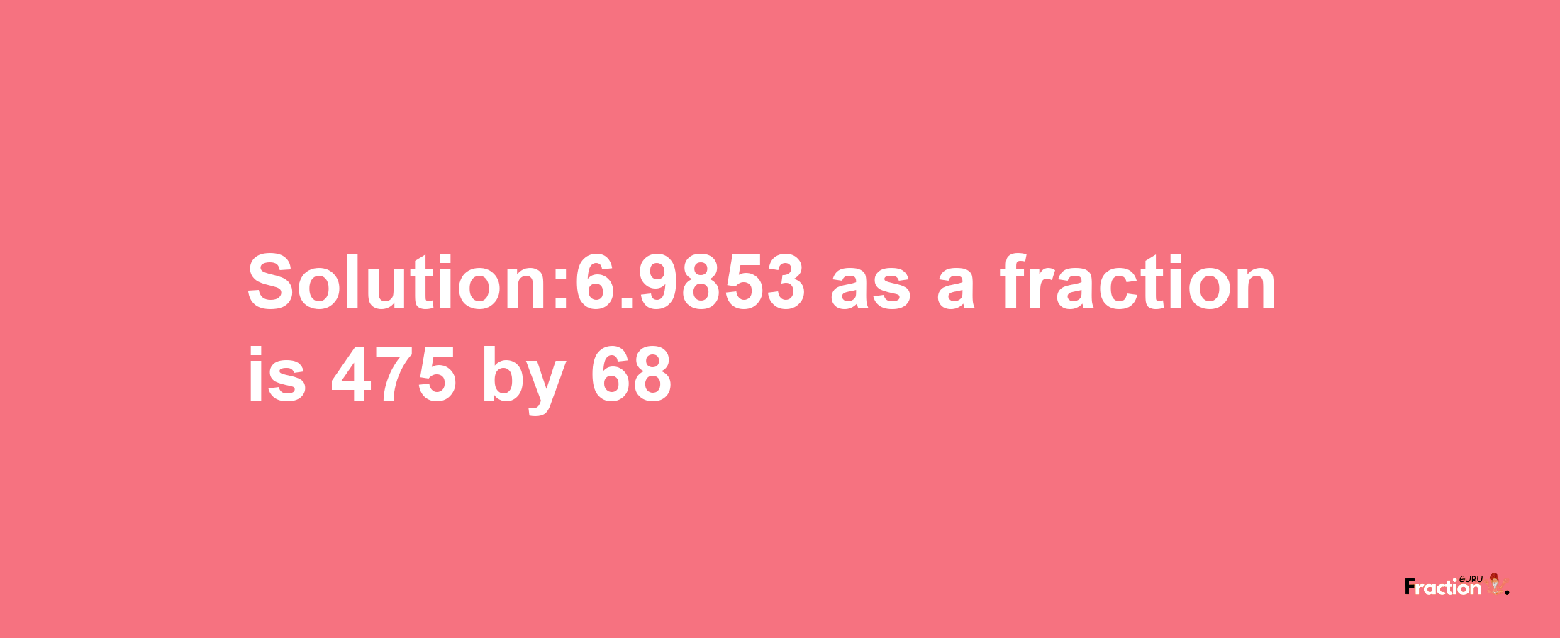 Solution:6.9853 as a fraction is 475/68