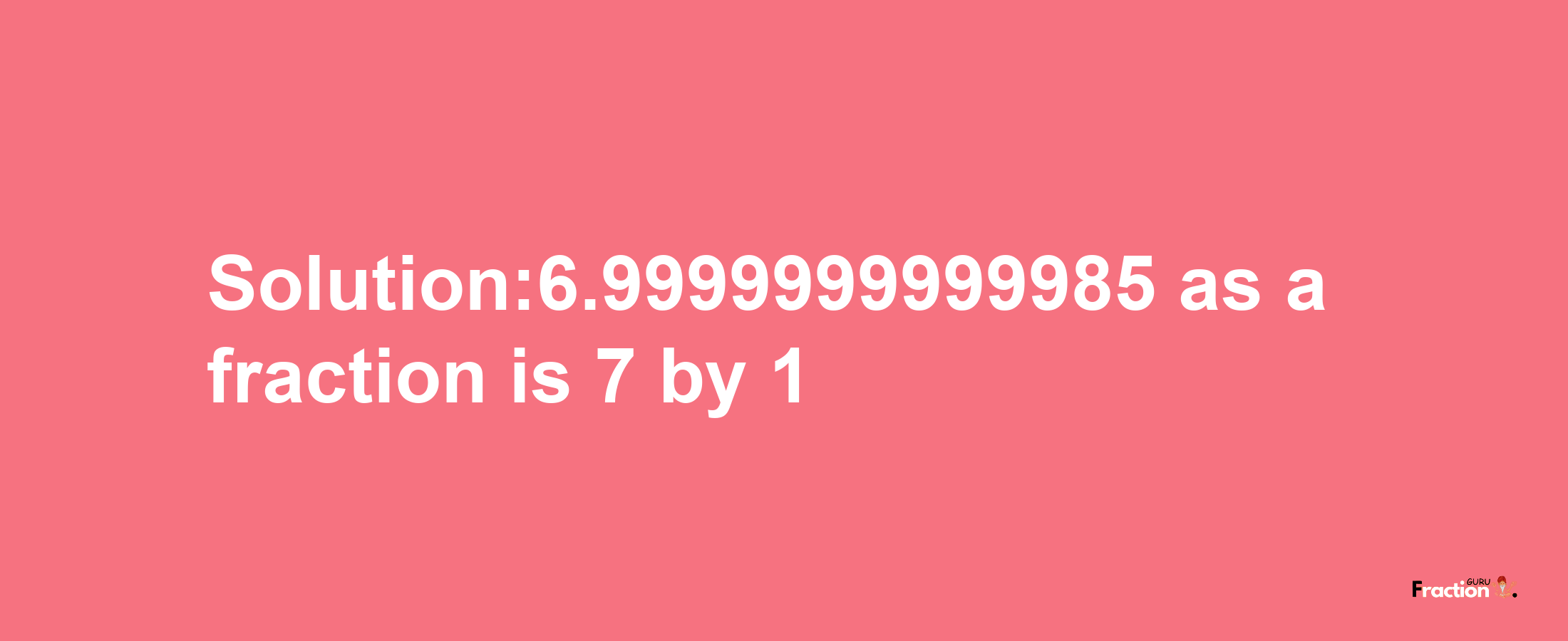 Solution:6.9999999999985 as a fraction is 7/1